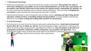 • 7. Educational Psychology:
• Educational psychologists are concerned with all the concepts of education. This includes the study of
motivation, intelligence, personality, use of rewards and punishments, size of the class, expectations, the
personality traits and the effectiveness of the teacher, the student-teacher relationship, the attitudes, etc.
It is also concerned with designing tests to evaluate student performance. They also help in designing the
curriculum to make learning more interesting and enjoyable to children.
• Educational psychology is used in elementary and secondary schools, planning and supervising special
education, training teachers, counselling students having problems, assessing students with learning
difficulties such as poor writing and reading skills and lack of concentration.
• 8. Social Psychology:
• Our behaviour is not only the result of just our personality and predisposition. Social and environmental
factors affect the way we think, say and do. Social psychologists conduct experiments to determine the
effects of various groups, group pressures and influence on behaviour. They investigate on the effects of
propaganda, persuation, conformity, conflict, integration, race, prejudice and aggression. These
investigations explain many incidents that would otherwise be difficult to understand. Social psychologists
work largely in colleges and universities and also other organizations.
 