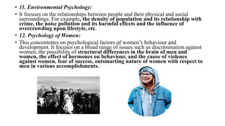 • 11. Environmental Psychology:
• It focuses on the relationships between people and their physical and social
surroundings. For example, the density of population and its relationship with
crime, the noise pollution and its harmful effects and the influence of
overcrowding upon lifestyle, etc.
• 12. Psychology of Women:
• This concentrates on psychological factors of women’s behaviour and
development. It focuses on a broad range of issues such as discrimination against
women, the possibility of structural differences in the brain of men and
women, the effect of hormones on behaviour, and the cause of violence
against women, fear of success, outsmarting nature of women with respect to
men in various accomplishments.
 