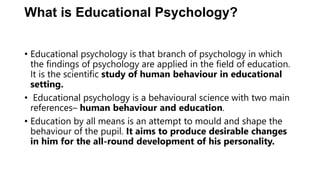 What is Educational Psychology?
• Educational psychology is that branch of psychology in which
the findings of psychology are applied in the field of education.
It is the scientific study of human behaviour in educational
setting.
• Educational psychology is a behavioural science with two main
references– human behaviour and education.
• Education by all means is an attempt to mould and shape the
behaviour of the pupil. It aims to produce desirable changes
in him for the all-round development of his personality.
 