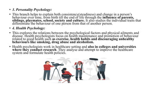 • 3. Personality Psychology:
• This branch helps to explain both consistency(steadiness) and change in a person’s
behaviour over time, from birth till the end of life through the influence of parents,
siblings, playmates, school, society and culture. It also studies the individual traits that
differentiate the behaviour of one person from that of another person.
• 4. Health Psychology:
• This explores the relations between the psychological factors and physical ailments and
disease. Health psychologists focus on health maintenance and promotion of behaviour
related to good health such as exercise, health habits and discouraging unhealthy
behaviours like smoking, drug abuse and alcoholism.
• Health psychologists work in healthcare setting and also in colleges and universities
where they conduct research. They analyse and attempt to improve the healthcare
system and formulate health policies.
 