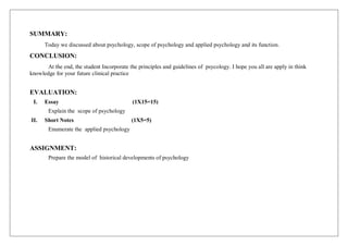 SUMMARY:
Today we discussed about psychology, scope of psychology and applied psychology and its function.
CONCLUSION:
At the end, the student Incorporate the principles and guidelines of psycology. I hope you all are apply in think
knowledge for your future clinical practice
EVALUATION:
I. Essay (1X15=15)
Explain the scope of psychology
II. Short Notes (1X5=5)
Enumerate the applied psychology
ASSIGNMENT:
Prepare the model of historical developments of psychology
 