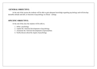 GENERAL OBJECTIVE:
At the end of the session the students will be able to gain adequate knowledge regarding psychology and will develop
desirable attitude and skill, in functions of psychology in clinical settings.
SPECIFIC OBJECTIVE:
At the end of the class the students will be able to,
1. define psychology
2. explain the historical developments of psychology
3. enumerate the historical developments of personalities
4. briefly discuss about the origins of psychology
 