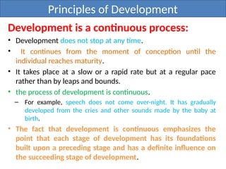 Principles of Development
Development is a continuous process:
• Development does not stop at any time.
• It continues from the moment of conception until the
individual reaches maturity.
• It takes place at a slow or a rapid rate but at a regular pace
rather than by leaps and bounds.
• the process of development is continuous.
– For example, speech does not come over-night. It has gradually
developed from the cries and other sounds made by the baby at
birth.
• The fact that development is continuous emphasizes the
point that each stage of development has its foundations
built upon a preceding stage and has a definite influence on
the succeeding stage of development.
 