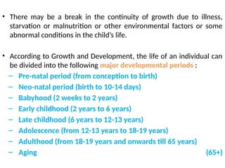 • There may be a break in the continuity of growth due to illness,
starvation or malnutrition or other environmental factors or some
abnormal conditions in the child’s life.
• According to Growth and Development, the life of an individual can
be divided into the following major developmental periods :
– Pre-natal period (from conception to birth)
– Neo-natal period (birth to 10-14 days)
– Babyhood (2 weeks to 2 years)
– Early childhood (2 years to 6 years)
– Late childhood (6 years to 12-13 years)
– Adolescence (from 12-13 years to 18-19 years)
– Adulthood (from 18-19 years and onwards till 65 years)
– Aging (65+)
 