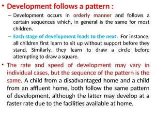 • Development follows a pattern :
– Development occurs in orderly manner and follows a
certain sequences which, in general is the same for most
children.
– Each stage of development leads to the next. For instance,
all children first learn to sit up without support before they
stand. Similarly, they learn to draw a circle before
attempting to draw a square.
• The rate and speed of development may vary in
individual cases, but the sequence of the pattern is the
same. A child from a disadvantaged home and a child
from an affluent home, both follow the same pattern
of development, although the latter may develop at a
faster rate due to the facilities available at home.
 