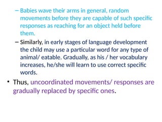 – Babies wave their arms in general, random
movements before they are capable of such specific
responses as reaching for an object held before
them.
– Similarly, in early stages of language development
the child may use a particular word for any type of
animal/ eatable. Gradually, as his / her vocabulary
increases, he/she will learn to use correct specific
words.
• Thus, uncoordinated movements/ responses are
gradually replaced by specific ones.
 
