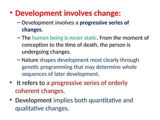 • Development involves change:
– Development involves a progressive series of
changes.
– The human being is never static. From the moment of
conception to the time of death, the person is
undergoing changes.
– Nature shapes development most clearly through
genetic programming that may determine whole
sequences of later development.
• It refers to a progressive series of orderly
coherent changes.
• Development implies both quantitative and
qualitative changes.
 
