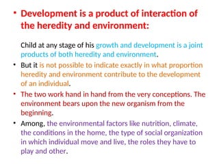 • Development is a product of interaction of
the heredity and environment:
Child at any stage of his growth and development is a joint
products of both heredity and environment.
• But it is not possible to indicate exactly in what proportion
heredity and environment contribute to the development
of an individual.
• The two work hand in hand from the very conceptions. The
environment bears upon the new organism from the
beginning.
• Among, the environmental factors like nutrition, climate,
the conditions in the home, the type of social organization
in which individual move and live, the roles they have to
play and other.
 