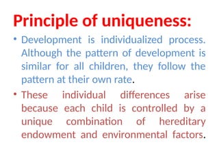 Principle of uniqueness:
• Development is individualized process.
Although the pattern of development is
similar for all children, they follow the
pattern at their own rate.
• These individual differences arise
because each child is controlled by a
unique combination of hereditary
endowment and environmental factors.
 