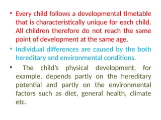 • Every child follows a developmental timetable
that is characteristically unique for each child.
All children therefore do not reach the same
point of development at the same age.
• Individual differences are caused by the both
hereditary and environmental conditions.
• The child’s physical development, for
example, depends partly on the hereditary
potential and partly on the environmental
factors such as diet, general health, climate
etc.
 