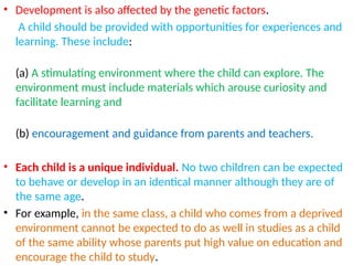 • Development is also affected by the genetic factors.
A child should be provided with opportunities for experiences and
learning. These include:
(a) A stimulating environment where the child can explore. The
environment must include materials which arouse curiosity and
facilitate learning and
(b) encouragement and guidance from parents and teachers.
• Each child is a unique individual. No two children can be expected
to behave or develop in an identical manner although they are of
the same age.
• For example, in the same class, a child who comes from a deprived
environment cannot be expected to do as well in studies as a child
of the same ability whose parents put high value on education and
encourage the child to study.
 