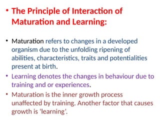 • The Principle of Interaction of
Maturation and Learning:
• Maturation refers to changes in a developed
organism due to the unfolding ripening of
abilities, characteristics, traits and potentialities
present at birth.
• Learning denotes the changes in behaviour due to
training and or experiences.
• Maturation is the inner growth process
unaffected by training. Another factor that causes
growth is ‘learning’.
 
