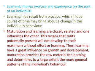 • Learning implies exercise and experience on the part
of an individual.
• Learning may result from practice, which in due
course of time may bring about a change in the
individual’s behaviour.
• Maturation and learning are closely related and one
influences the other. This means that traits
potentially present will not develop to their
maximum without effort or learning. Thus, learning
have a great influence on growth and development,
maturation provides the raw material for learning
and determines to a large extent the more general
patterns of the individual’s behaviour.
 