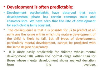 • Development is often predictable:
• Development psychologists have observed that each
developmental phase has certain common traits and
characteristics. We have seen that the rate of development
for each child is fairly constant.
• The consequence is that it is possible for us to predict at an
early age the range within which the mature development of
the child is likely to fall. But all types of development,
particularly mental development, cannot be predicted with
the same degree of accuracy.
• It is more easily predictable for children whose mental
development falls within the normal range rather than for
those whose mental development shows marked deviation
from the average.
 