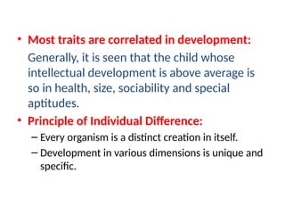 • Most traits are correlated in development:
Generally, it is seen that the child whose
intellectual development is above average is
so in health, size, sociability and special
aptitudes.
• Principle of Individual Difference:
– Every organism is a distinct creation in itself.
– Development in various dimensions is unique and
specific.
 