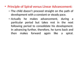 • Principle of Spiral versus Linear Advancement:
– The child doesn’t proceed straight on the path of
development with a constant or steady pace.
– Actually he makes advancement, during a
particular period but takes rest in the next
following period to consolidate his development.
In advancing further, therefore, he turns back and
then makes forward again like a spiral.
 