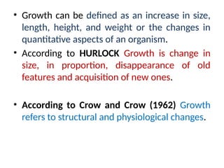 • Growth can be defined as an increase in size,
length, height, and weight or the changes in
quantitative aspects of an organism.
• According to HURLOCK Growth is change in
size, in proportion, disappearance of old
features and acquisition of new ones.
• According to Crow and Crow (1962) Growth
refers to structural and physiological changes.
 