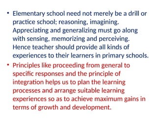 • Elementary school need not merely be a drill or
practice school; reasoning, imagining.
Appreciating and generalizing must go along
with sensing, memorizing and perceiving.
Hence teacher should provide all kinds of
experiences to their learners in primary schools.
• Principles like proceeding from general to
specific responses and the principle of
integration helps us to plan the learning
processes and arrange suitable learning
experiences so as to achieve maximum gains in
terms of growth and development.
 