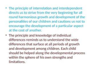 • The principle of interrelation and interdependent
directs us to strive from the very beginning for all
round harmonious growth and development of the
personalities of our children and cautions us not to
encourage the development of a particular aspect
at the cost of another.
• The principle and knowledge of individual
differences reminds us to understand the wide
differences that surface at all periods of growth
and development among children. Each child
should be helped along the developmental process
within the sphere of his own strengths and
limitations.
 