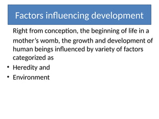Factors influencing development
Right from conception, the beginning of life in a
mother’s womb, the growth and development of
human beings influenced by variety of factors
categorized as
• Heredity and
• Environment
 
