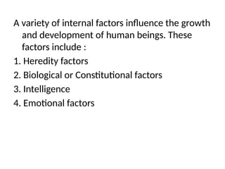A variety of internal factors influence the growth
and development of human beings. These
factors include :
1. Heredity factors
2. Biological or Constitutional factors
3. Intelligence
4. Emotional factors
 