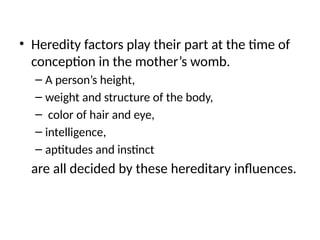 • Heredity factors play their part at the time of
conception in the mother’s womb.
– A person’s height,
– weight and structure of the body,
– color of hair and eye,
– intelligence,
– aptitudes and instinct
are all decided by these hereditary influences.
 