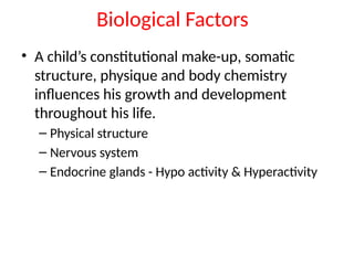 Biological Factors
• A child’s constitutional make-up, somatic
structure, physique and body chemistry
influences his growth and development
throughout his life.
– Physical structure
– Nervous system
– Endocrine glands - Hypo activity & Hyperactivity
 