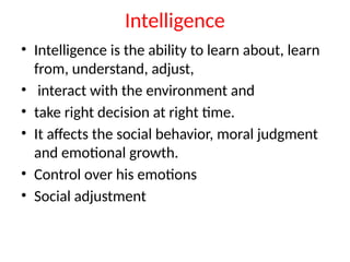 Intelligence
• Intelligence is the ability to learn about, learn
from, understand, adjust,
• interact with the environment and
• take right decision at right time.
• It affects the social behavior, moral judgment
and emotional growth.
• Control over his emotions
• Social adjustment
 