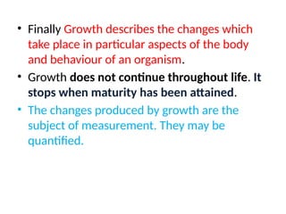 • Finally Growth describes the changes which
take place in particular aspects of the body
and behaviour of an organism.
• Growth does not continue throughout life. It
stops when maturity has been attained.
• The changes produced by growth are the
subject of measurement. They may be
quantified.
 