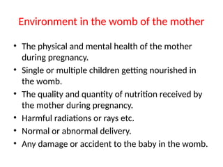 Environment in the womb of the mother
• The physical and mental health of the mother
during pregnancy.
• Single or multiple children getting nourished in
the womb.
• The quality and quantity of nutrition received by
the mother during pregnancy.
• Harmful radiations or rays etc.
• Normal or abnormal delivery.
• Any damage or accident to the baby in the womb.
 