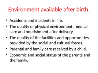 Environment available after birth.
• Accidents and incidents in life.
• The quality of physical environment, medical
care and nourishment after delivery.
• The quality of the facilities and opportunities
provided by the social and cultural forces.
• Parental and family care received by a child.
• Economic and social status of the parents and
the family.
 