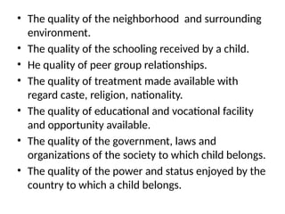• The quality of the neighborhood and surrounding
environment.
• The quality of the schooling received by a child.
• He quality of peer group relationships.
• The quality of treatment made available with
regard caste, religion, nationality.
• The quality of educational and vocational facility
and opportunity available.
• The quality of the government, laws and
organizations of the society to which child belongs.
• The quality of the power and status enjoyed by the
country to which a child belongs.
 