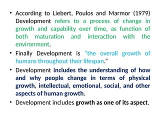 • According to Liebert, Poulos and Marmor (1979)
Development refers to a process of change in
growth and capability over time, as function of
both maturation and interaction with the
environment.
• Finally Development is “the overall growth of
humans throughout their lifespan.”
• Development includes the understanding of how
and why people change in terms of physical
growth, intellectual, emotional, social, and other
aspects of human growth.
• Development includes growth as one of its aspect.
 