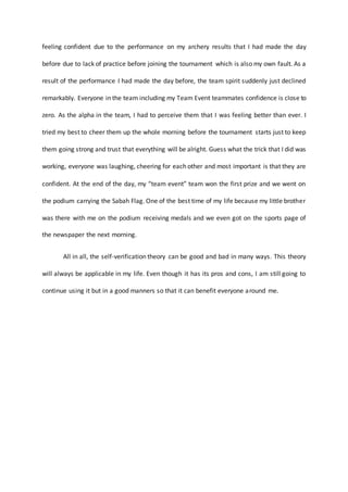 feeling confident due to the performance on my archery results that I had made the day
before due to lack of practice before joining the tournament which is also my own fault. As a
result of the performance I had made the day before, the team spirit suddenly just declined
remarkably. Everyone in the team including my Team Event teammates confidence is close to
zero. As the alpha in the team, I had to perceive them that I was feeling better than ever. I
tried my best to cheer them up the whole morning before the tournament starts just to keep
them going strong and trust that everything will be alright. Guess what the trick that I did was
working, everyone was laughing, cheering for each other and most important is that they are
confident. At the end of the day, my “team event” team won the first prize and we went on
the podium carrying the Sabah Flag. One of the best time of my life because my little brother
was there with me on the podium receiving medals and we even got on the sports page of
the newspaper the next morning.
All in all, the self-verification theory can be good and bad in many ways. This theory
will always be applicable in my life. Even though it has its pros and cons, I am still going to
continue using it but in a good manners so that it can benefit everyone around me.
 