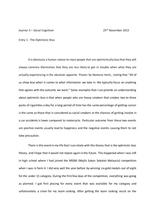 Journal 3 – Social Cognition 25th November 2015
Entry 1 : The Optimistic Bias
It is obviously a human nature to most people that are optimistically bias that they will
always convince themselves that they are less likely to get in trouble when what they are
actually experiencing is the absolute opposite. Proven by Noreena Hertz, stating that “All of
us show bias when it comes to what information we take in. We typically focus on anything
that agrees with the outcome we want.” Some examples that I can provide an understanding
about optimistic bias is that when people who are heavy smokers that smokes two to three
packs of cigarettes a day for a long period of time has the same percentage of getting cancer
is the same as those that is considered as social smokers or the chances of getting involve in
a car accidents is lower compared to motorcycle. Particular outcome from these two events
are positive events usually lead to happiness and the negative events causing them to not
take precaution.
There is this event in my life that I can relate with this theory that is the optimistic bias
theory, and I hope that it would not repeat again in the future. This happened when I was still
in high school where I had joined the MSSM (Majlis Sukan Sekolah Malaysia) competition
when I was in form 4. I did very well the year before by winning six gold medals out of eight
for the under 15 category. During the first few days of the competition, everything was going
as planned. I got first placing for every event that was available for my category and
unfortunately a silver for my team ranking. After getting the team ranking result on the
 