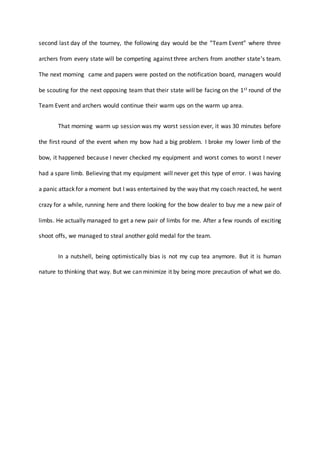 second last day of the tourney, the following day would be the ”Team Event” where three
archers from every state will be competing against three archers from another state’s team.
The next morning came and papers were posted on the notification board, managers would
be scouting for the next opposing team that their state will be facing on the 1st round of the
Team Event and archers would continue their warm ups on the warm up area.
That morning warm up session was my worst session ever, it was 30 minutes before
the first round of the event when my bow had a big problem. I broke my lower limb of the
bow, it happened because I never checked my equipment and worst comes to worst I never
had a spare limb. Believing that my equipment will never get this type of error. I was having
a panic attack for a moment but I was entertained by the way that my coach reacted, he went
crazy for a while, running here and there looking for the bow dealer to buy me a new pair of
limbs. He actually managed to get a new pair of limbs for me. After a few rounds of exciting
shoot offs, we managed to steal another gold medal for the team.
In a nutshell, being optimistically bias is not my cup tea anymore. But it is human
nature to thinking that way. But we can minimize it by being more precaution of what we do.
 
