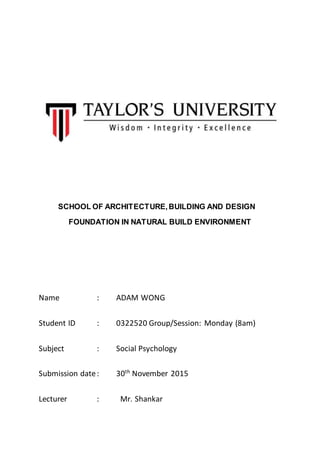 SCHOOL OF ARCHITECTURE,BUILDING AND DESIGN
FOUNDATION IN NATURAL BUILD ENVIRONMENT
Name : ADAM WONG
Student ID : 0322520 Group/Session: Monday (8am)
Subject : Social Psychology
Submission date: 30th
November 2015
Lecturer : Mr. Shankar
 