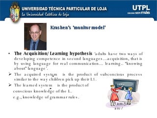 The Acquisition/ Learning hypothesis  ‘adults have two ways of developing competence in second languages…acquisition, that is by using language for real communication… learning.. “knowing about” language’. The acquired system  is the product of subconcious process similar to the way children pick up their L1. The learned system  is the product of  conscious knowledge of the L. e.g., knowledge of grammar rules. I am/you are/  Krashen’s ‘monitor model’ 