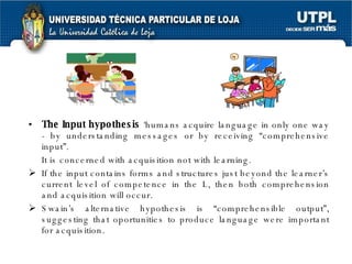 The Input hypothesis  ‘humans acquire language in only one way - by understanding messages or by receiving “comprehensive input”. It is concerned with acquisition not with learning. If the input contains forms and structures just beyond the learner’s current level of competence in the L, then both comprehension and acquisition will occur. Swain’s alternative hypothesis is “comprehensible output”, suggesting that oportunities to produce language were important for acquisition. 
