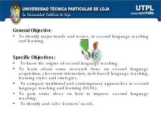 General Objective :  To identify major trends and issues, in second language teaching and learning. Specific Objectives:   To know the origins of second language teaching. To learn about some research done on second language acquisition, classroom interaction, task-based language teaching, learning styles and strategies. To compare traditional and contemporary approaches to second language teaching and learning (SLTL). To gain some ideas on how to improve second language teaching. To identify and solve learners’ needs. 