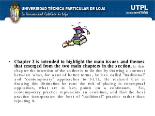 Chapter 3 is intended to highlight the main issues and themes that emerged from the two main chapters in the section.  In this chapter the intention of the author is to do this by drawing a contrast between what, for want of better terms, he has called “traditional” and “contemporary” approaches to SLTL. He realized that in drawing this distinction he runs the risk of placing in conceptual opposition, what are in fact, points on a continuum.  So, contemporary practice represents an evolution, and that the best practice incorporates the best of “traditional” practice rather than rejecting it. 