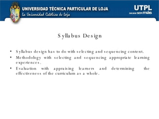 Syllabus Design Syllabus design has to do with selecting and sequencing content. Methodology with selecting and sequencing appropriate learning experiences. Evaluation with appraising learners and determining  the effectiveness of the curriculum as a whole. 