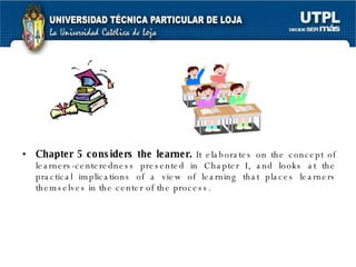 Chapter 5 considers the learner.  It elaborates on the concept of learners-centeredness presented in Chapter I, and looks at the practical implications of a view of learning that places learners themselves in the center of the process. 