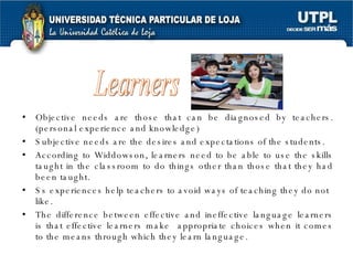 Objective needs are those that can be diagnosed by teachers. (personal experience and knowledge) Subjective needs are the desires and expectations of the students. According to Widdowson, learners need to be able to use the skills taught in the classroom to do things other than those that they had been taught. Ss experiences help teachers to avoid ways of teaching they do not like. The difference between effective and ineffective language learners is that effective learners make  appropriate choices when it comes to the means through which they learn language. Learners 