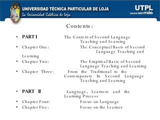 Contents: PART I The Context of Second Language  Teaching and Learning Chapter One:  The Conceptual Basis of Second  Language Teaching and Learning Chapter Two:  The Empirical Basis of Second  Language Teaching and Learning Chapter Three:  From the Traditional to the  Contemporary In Second Language  Teaching and Learning PART II Language, Learners and the  Learning Process Chapter Four:  Focus on Language Chapter Five: Focus on the Learner 