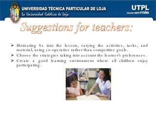 Motivating Ss into the lesson, varying the activities, tasks, and material, using co-operative rather than competitive goals. Choose the strategies taking into account the learner’s preferences. Create a good learning environment where all children enjoy participating. Suggestions for teachers:  