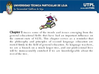 Chapter 1  traces some of the trends and issues emerging from the general educational fields that have had an important influence on the current state of SLTL. This chapter serves as a reminder that the philosophy and principles of second language education are rooted firmly in the field of general education. As language teachers, we are a branch on a much larger tree, and our professional lives will be immeasurably enriched if we are knowledgeable about the rest of the tree. 