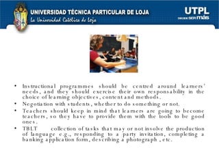 Instructional programmes should be centred around learners’ needs, and they should exercise their own responsability in the choice of learning objectives, content and methods. Negotiation with students, whether to do something or not. Teachers should keep in mind that learners are going to become teachers, so they have to provide them with the tools to be good ones. TBLT  collection of tasks that may or not involve the production of language e.g., responding to a party invitation, completing a banking application form, describing a photograph , etc. 
