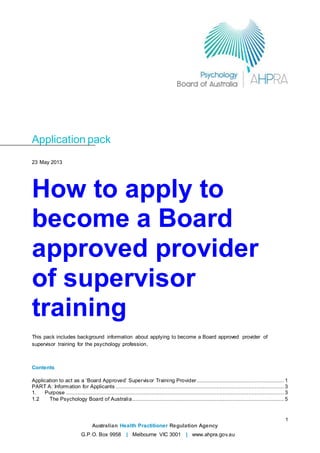 1
Australian Health Practitioner Regulation Agency
G.P.O. Box 9958 | Melbourne VIC 3001 | www.ahpra.gov.au
Application pack
23 May 2013
How to apply to
become a Board
approved provider
of supervisor
training
This pack includes background information about applying to become a Board approved provider of
supervisor training for the psychology profession.
Contents
Application to act as a ‘Board Approved’ Supervisor Training Provider...................................................... 1
PART A: Information for Applicants ........................................................................................................ 3
1. Purpose ....................................................................................................................................... 3
1.2 The Psychology Board of Australia.............................................................................................. 5
 