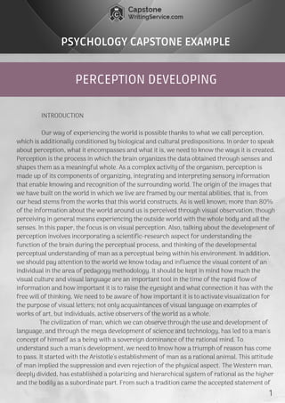 PERCEPTION DEVELOPING
PSYCHOLOGY CAPSTONE EXAMPLE
               INTRODUCTION
               Our way of experiencing the world is possible thanks to what we call perception,
which is additionally conditioned by biological and cultural predispositions. In order to speak
about perception, what it encompasses and what it is, we need to know the ways it is created.
Perception is the process in which the brain organizes the data obtained through senses and
shapes them as a meaningful whole. As a complex activity of the organism, perception is
made up of its components of organizing, integrating and interpreting sensory information
that enable knowing and recognition of the surrounding world. The origin of the images that
we have built on the world in which we live are framed by our mental abilities, that is, from
our head stems from the works that this world constructs. As is well known, more than 80%
of the information about the world around us is perceived through visual observation, though
perceiving in general means experiencing the outside world with the whole body and all the
senses. In this paper, the focus is on visual perception. Also, talking about the development of
perception involves incorporating a scientific-research aspect for understanding the
function of the brain during the perceptual process, and thinking of the developmental
perceptual understanding of man as a perceptual being within his environment. In addition,
we should pay attention to the world we know today and influence the visual content of an
individual in the area of pedagogy methodology. It should be kept in mind how much the
visual culture and visual language are an important tool in the time of the rapid flow of
information and how important it is to raise the eyesight and what connection it has with the
free will of thinking. We need to be aware of how important it is to activate visualization for
the purpose of visual letters; not only acquaintances of visual language on examples of
works of art, but individuals, active observers of the world as a whole.
              The civilization of man, which we can observe through the use and development of
language, and through the mega development of science and technology, has led to a man's
concept of himself as a being with a sovereign dominance of the rational mind. To
understand such a man's development, we need to know how a triumph of reason has come
to pass. It started with the Aristotle's establishment of man as a rational animal. This attitude
of man implied the suppression and even rejection of the physical aspect. The Western man,
deeply divided, has established a polarizing and hierarchical system of rational as the higher
and the bodily as a subordinate part. From such a tradition came the accepted statement of 
1
 